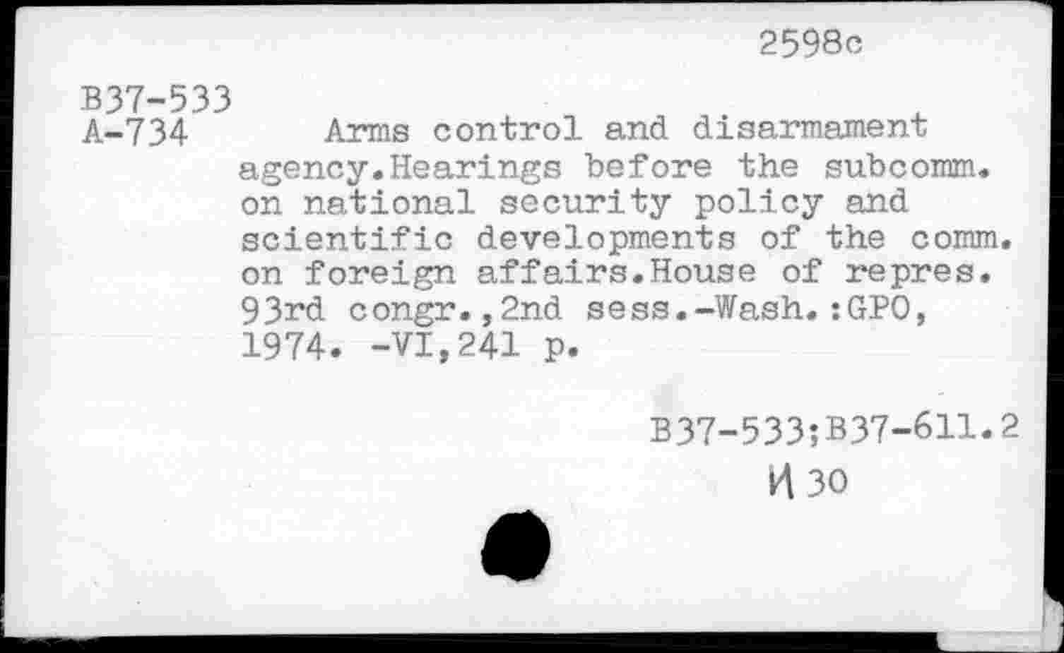 ﻿2598c
B37-533
A-734 Arms control and disarmament agency.Hearings before the subcomm, on national security policy and scientific developments of the comm, on foreign affairs.House of repres. 93rd congr.,2nd sess.-Wash.:GPO, 1974. -VI,241 p.
B37-533;B37-611.2
H30